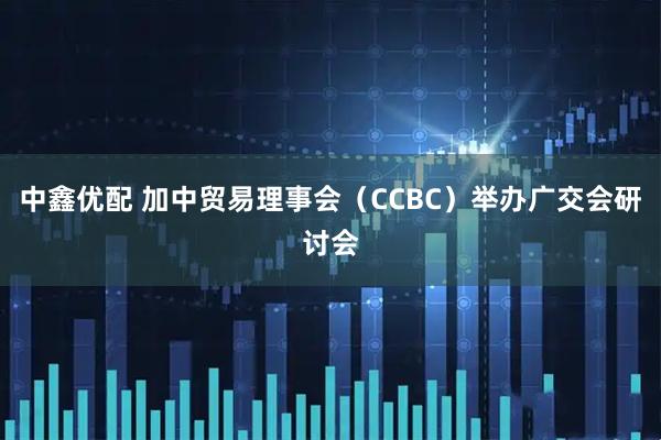 中鑫优配 加中贸易理事会（CCBC）举办广交会研讨会