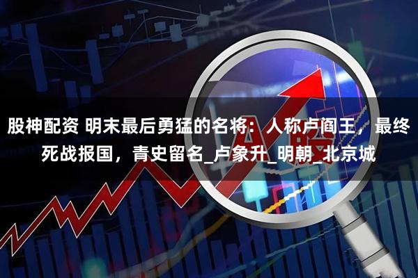 股神配资 明末最后勇猛的名将：人称卢阎王，最终死战报国，青史留名_卢象升_明朝_北京城