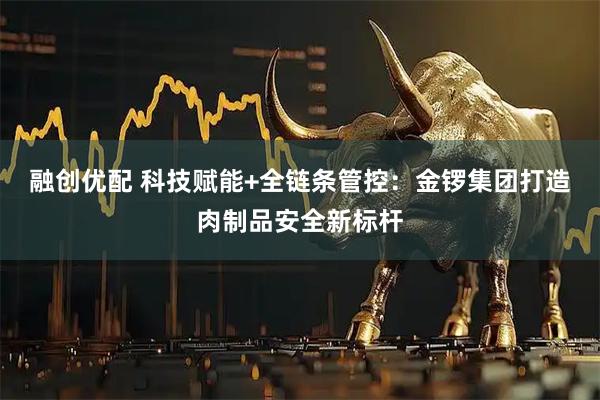 融创优配 科技赋能+全链条管控：金锣集团打造肉制品安全新标杆