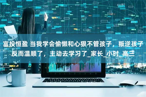 富投恒盈 当我学会偷懒和心狠不管孩子，叛逆孩子反而温顺了，主动去学习了_家长_小时_高三