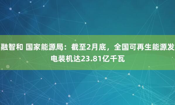 融智和 国家能源局：截至2月底，全国可再生能源发电装机达23.81亿千瓦