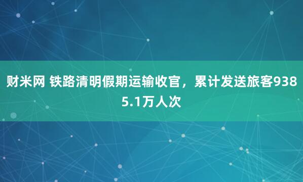 财米网 铁路清明假期运输收官，累计发送旅客9385.1万人次
