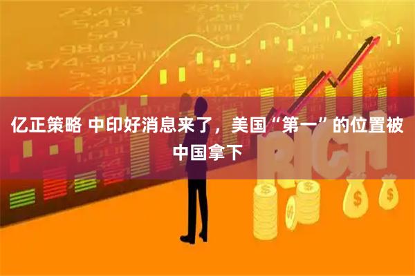 亿正策略 中印好消息来了，美国“第一”的位置被中国拿下