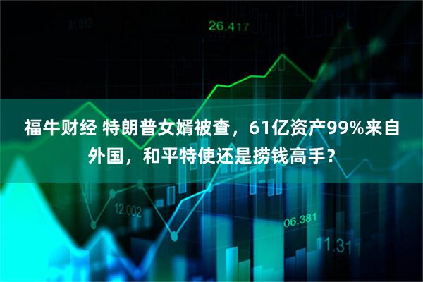 福牛财经 特朗普女婿被查，61亿资产99%来自外国，和平特使还是捞钱高手？
