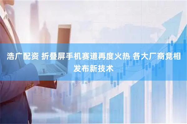 浩广配资 折叠屏手机赛道再度火热 各大厂商竞相发布新技术