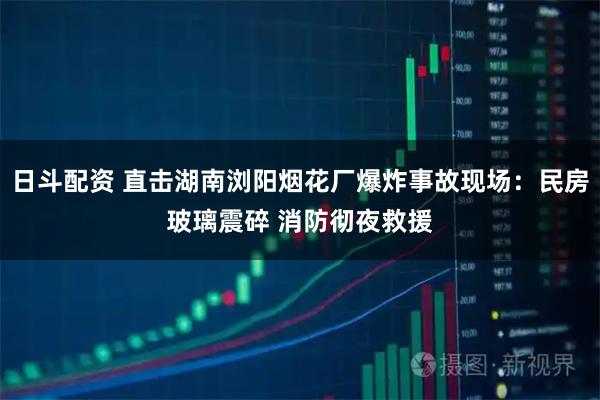 日斗配资 直击湖南浏阳烟花厂爆炸事故现场：民房玻璃震碎 消防彻夜救援