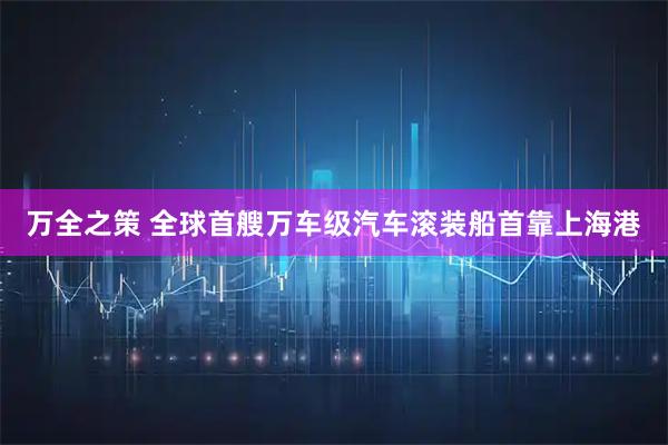 万全之策 全球首艘万车级汽车滚装船首靠上海港