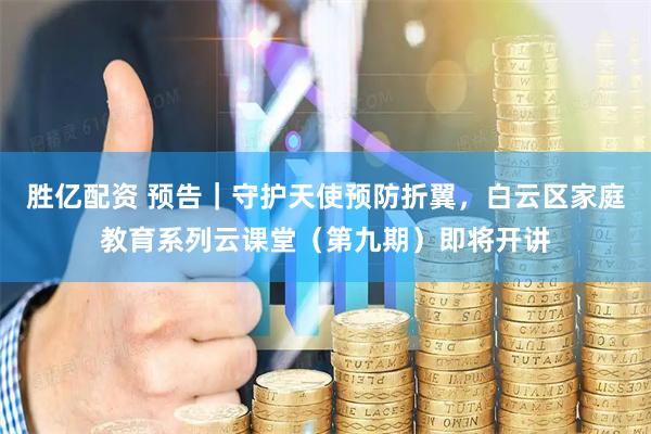 胜亿配资 预告｜守护天使预防折翼，白云区家庭教育系列云课堂（第九期）即将开讲