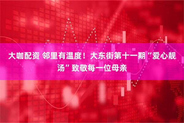 大咖配资 邻里有温度！大东街第十一期“爱心靓汤”致敬每一位母亲