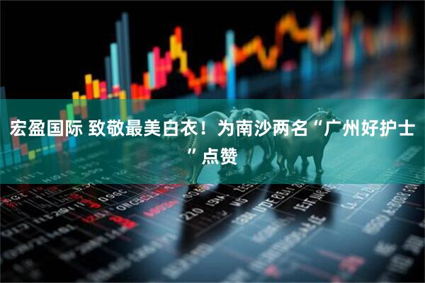 宏盈国际 致敬最美白衣！为南沙两名“广州好护士”点赞