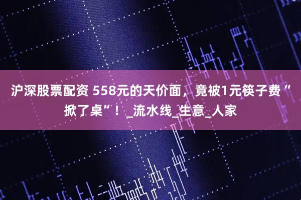 沪深股票配资 558元的天价面，竟被1元筷子费“掀了桌”！_流水线_生意_人家