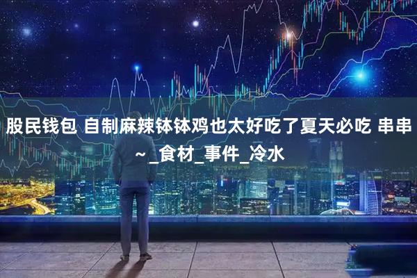 股民钱包 自制麻辣钵钵鸡也太好吃了夏天必吃 串串～_食材_事件_冷水