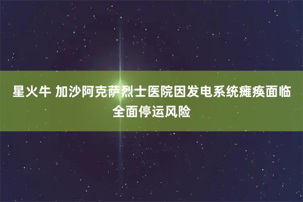 星火牛 加沙阿克萨烈士医院因发电系统瘫痪面临全面停运风险