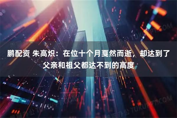 鹏配资 朱高炽：在位十个月戛然而逝，却达到了父亲和祖父都达不到的高度