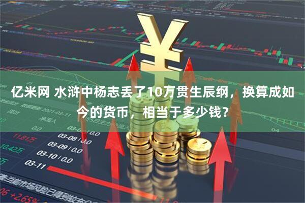 亿米网 水浒中杨志丢了10万贯生辰纲，换算成如今的货币，相当于多少钱？