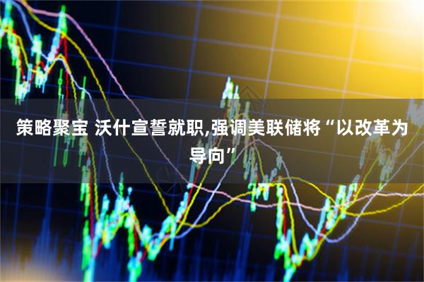 策略聚宝 沃什宣誓就职,强调美联储将“以改革为导向”