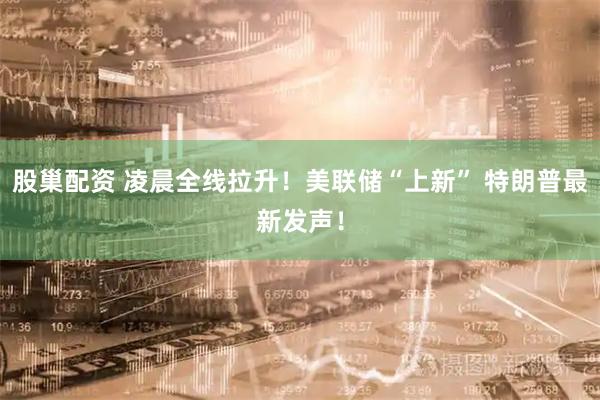 股巢配资 凌晨全线拉升！美联储“上新” 特朗普最新发声！
