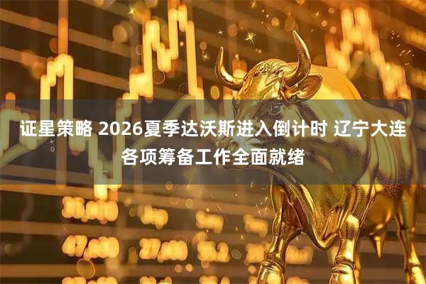 证星策略 2026夏季达沃斯进入倒计时 辽宁大连各项筹备工作全面就绪