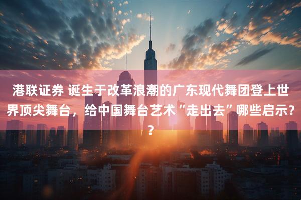 港联证券 诞生于改革浪潮的广东现代舞团登上世界顶尖舞台，给中国舞台艺术“走出去”哪些启示？
