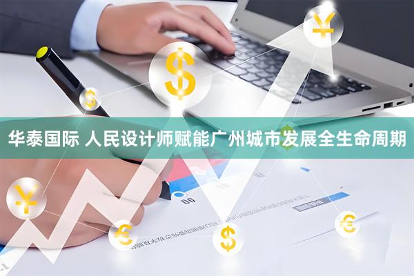 华泰国际 人民设计师赋能广州城市发展全生命周期