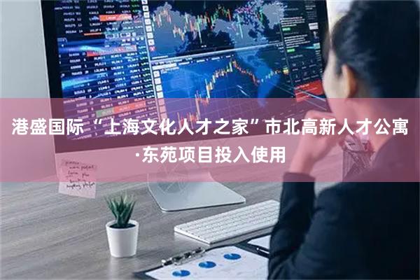 港盛国际 “上海文化人才之家”市北高新人才公寓·东苑项目投入使用