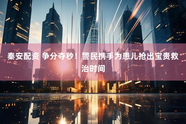 秦安配资 争分夺秒！警民携手为患儿抢出宝贵救治时间
