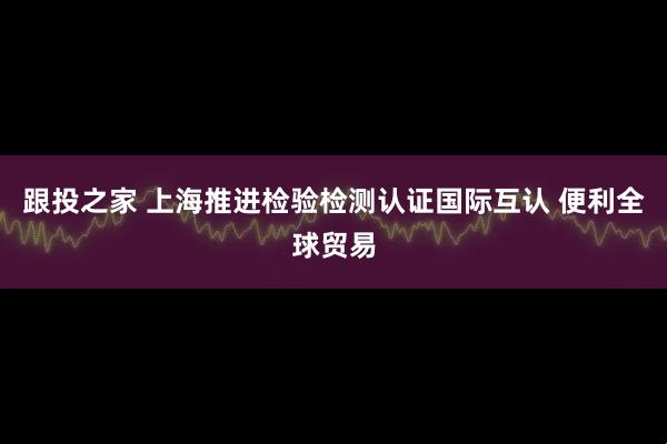 跟投之家 上海推进检验检测认证国际互认 便利全球贸易