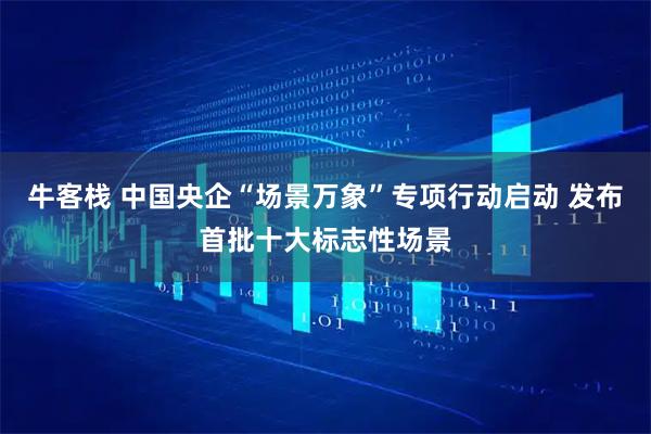 牛客栈 中国央企“场景万象”专项行动启动 发布首批十大标志性场景