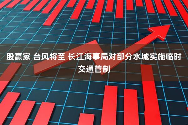 股赢家 台风将至 长江海事局对部分水域实施临时交通管制