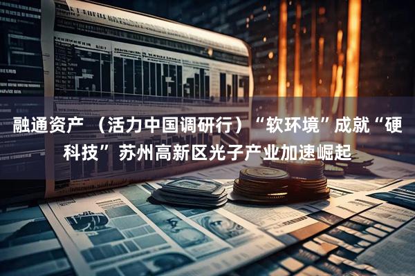 融通资产 （活力中国调研行）“软环境”成就“硬科技” 苏州高新区光子产业加速崛起